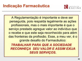 Indicação Farmacêutica

    A Regulamentação é importante e deve ser
   perseguida, pois respalda legalmente as ações
    profissionais, mas o mais importante é que o
  serviço prestado agregue valor ao indivíduo que
  o recebe e que este seja reconhecido para além
  das fronteiras da profissão. Esse, a meu ver, é o
          grande desafio do Farmacêutico:
    TRABALHAR PARA QUE A SOCIEDADE
    RECONHEÇA SEU VALOR E ASSIM EXIJA
                  SEUS SERVIÇOS.
                                                      62
 