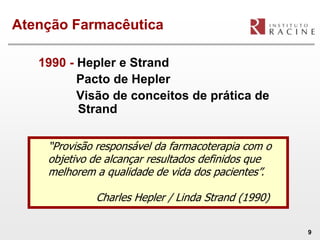 Atenção Farmacêutica

   1990 - Hepler e Strand
          Pacto de Hepler
          Visão de conceitos de prática de
          Strand

    “Provisão responsável da farmacoterapia com o
    objetivo de alcançar resultados definidos que
    melhorem a qualidade de vida dos pacientes”.

             Charles Hepler / Linda Strand (1990)

                                                    9
 