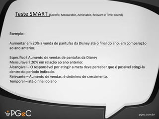 Teste SMART (Specific, Measurable, Achievable, Relevant e Time-bound)
Exemplo:
Aumentar em 20% a venda de pantufas da Disney até o final do ano, em comparação
ao ano anterior.
Específico? Aumento de vendas de pantufas da Disney
Mensurável? 20% em relação ao ano anterior.
Alcançável – O responsável por atingir a meta deve perceber que é possível atingi-la
dentro do período indicado.
Relevante – Aumento de vendas, é sinônimo de crescimento.
Temporal – até o final do ano
 