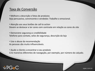 Taxa de Conversão
• Melhore a descrição e fotos de produtos
Seja persuasivo, convincente e vendedor. Trabalhe o emocional.
• Atenção aos seus botões de call to action
Devem se destacar e ter cores com contraste em relação as cores do site
• Demonstre segurança e credibilidade
Telefone para contato, selos de segurança, descrição da loja
• Use e abuse da recomendação
As pessoas são muito influenciáveis.
• Ajude o cliente a encontrar o seu produto
Crie maneiras diferentes de navegação, por exemplo, por número do calçado.
 