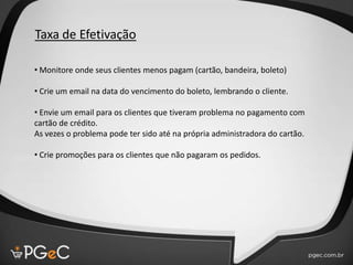 Taxa de Efetivação
• Monitore onde seus clientes menos pagam (cartão, bandeira, boleto)
• Crie um email na data do vencimento do boleto, lembrando o cliente.
• Envie um email para os clientes que tiveram problema no pagamento com
cartão de crédito.
As vezes o problema pode ter sido até na própria administradora do cartão.
• Crie promoções para os clientes que não pagaram os pedidos.
 