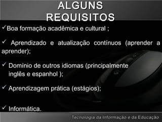 ALGUNSALGUNS
REQUISITOSREQUISITOS
Boa formação acadêmica e cultural ;
 Aprendizado e atualização contínuos (aprender a
aprender);
 Domínio de outros idiomas (principalmente
inglês e espanhol );
 Aprendizagem prática (estágios);
 Informática.
 