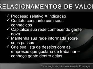  Processo seletivo X indicação
 Contato constante com seus
conhecidos
 Capitalize sua rede conhecendo gente
nova
 Mantenha sua rede informada sobre
seus passos
 Crie sua lista de desejos com as
empresas que gostaria de trabalhar –
conheça gente dentro delas
RELACIONAMENTOS DE VALORRELACIONAMENTOS DE VALOR
 