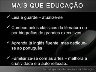  Leia e guarde – atualize-se
 Comece pelos clássicos da literatura ou
por biografias de grandes executivos
 Aprenda já inglês fluente, mas dedique-
se ao português
 Familiarize-se com as artes – melhora a
criatividade e a auto reflexão...
MAIS QUE EDUCAÇÃOMAIS QUE EDUCAÇÃO
 