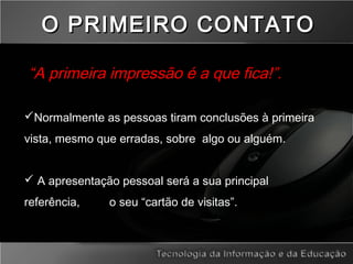 “A primeira impressão é a que fica!”.
Normalmente as pessoas tiram conclusões à primeira
vista, mesmo que erradas, sobre algo ou alguém.
 A apresentação pessoal será a sua principal
referência, o seu “cartão de visitas”.
O PRIMEIRO CONTATOO PRIMEIRO CONTATO
 
