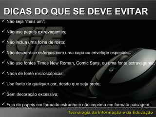  Não seja “mais um”;
 Não use papeis extravagantes;
 Não inclua uma folha de rosto;
 Não desperdice esforços com uma capa ou envelope especiais;
 Não use fontes Times New Roman, Comic Sans, ou uma fonte extravagante;
 Nada de fonte microscópicas;
 Use fonte de qualquer cor, desde que seja preto;
 Sem decoração excessiva;
 Fuja de papeis em formado estranho e não imprima em formato paisagem;
DICAS DO QUE SE DEVE EVITARDICAS DO QUE SE DEVE EVITAR
 