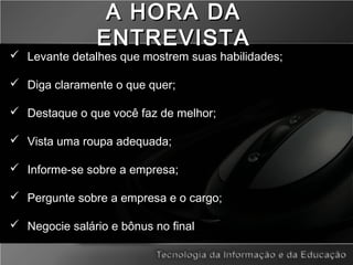 A HORA DAA HORA DA
ENTREVISTAENTREVISTA
 Levante detalhes que mostrem suas habilidades;
 Diga claramente o que quer;
 Destaque o que você faz de melhor;
 Vista uma roupa adequada;
 Informe-se sobre a empresa;
 Pergunte sobre a empresa e o cargo;
 Negocie salário e bônus no final
 