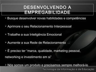 DESENVOLVENDO A
EMPREGABILIDADE
 Busque desenvolver novas habilidades e competências
 Aprimore o seu Relacionamento Interpessoal
 Trabalhe a sua Inteligência Emocional
 Aumente a sua Rede de Relacionamento
 É preciso ter “marca, qualidade, marketing pessoal,
networking e investimento em si”
 Nós somos um produto e precisamos sempre melhorá-lo
 