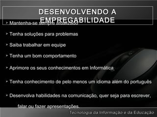 DESENVOLVENDO ADESENVOLVENDO A
EMPREGABILIDADEEMPREGABILIDADE Mantenha-se sempre atualizado
 Tenha soluções para problemas
 Saiba trabalhar em equipe
 Tenha um bom comportamento
 Aprimore os seus conhecimentos em Informática
 Tenha conhecimento de pelo menos um idioma além do português
 Desenvolva habilidades na comunicação, quer seja para escrever,
falar ou fazer apresentações.
 