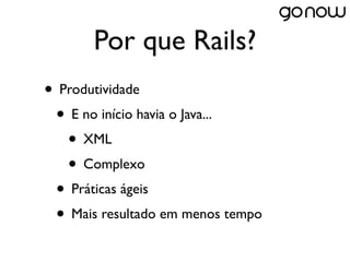 Por que Rails?
• Produtividade
 • E no início havia o Java...
   • XML
   • Complexo
 • Práticas ágeis
 • Mais resultado em menos tempo
 