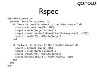 Rspec
describe Account do
  context "transfering money" do
    it "deposits transfer amount to the other account" do
      source = Account.new(50, :USD)
      target = mock('target account')
      target.should_receive(:deposit).with(Money.new(5, :USD))
      source.transfer(5, :USD).to(target)
    end

    it "reduces its balance by the transfer amount" do
      source = Account.new(50, :USD)
      target = stub('target account')
      source.transfer(5, :USD).to(target)
      source.balance.should == Money.new(45, :USD)
    end
  end
end
 