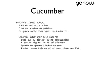 Cucumber
Funcionalidade: Adição
  Para evitar erros bobos
  Como um péssimo matemático
  Eu quero saber como somar dois números
 
  Cenário: Adicionar dois números
    Dado que eu digitei 50 na calculadora
    E que eu digitei 70 na calculadora
    Quando eu aperto o botão de soma
    Então o resultado na calculadora deve ser 120
 