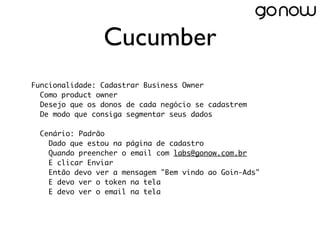 Cucumber
Funcionalidade: Cadastrar Business Owner
  Como product owner
  Desejo que os donos de cada negócio se cadastrem
  De modo que consiga segmentar seus dados
 
  Cenário: Padrão
    Dado que estou na página de cadastro
    Quando preencher o email com labs@gonow.com.br
    E clicar Enviar
    Então devo ver a mensagem "Bem vindo ao Goin-Ads"
    E devo ver o token na tela
    E devo ver o email na tela
 