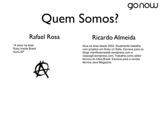 Quem Somos?
            Rafael Rosa          Ricardo Almeida
14 anos na área           Atua na área desde 2002. Atualmente trabalha
Ruby Inside Brasil        com projetos em Ruby on Rails. Escreve para os
Guru-SP                   blogs manifestonaweb.wordpress.com e
                          visaoagil.wordpress.com. Trabalha como editor
                          técnico do Infoq Brasil. Escreve para a revista
                          técnica Java Magazine.
 