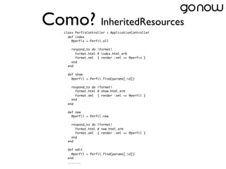 Como? InheritedResources
   class PerfisController < ApplicationController
     def index
       @perfis = Perfil.all

       respond_to do |format|
         format.html # index.html.erb
         format.xml  { render :xml => @perfis }
       end
     end

     def show
       @perfil = Perfil.find(params[:id])

       respond_to do |format|
         format.html # show.html.erb
         format.xml  { render :xml => @perfil }
       end
     end

     def new
       @perfil = Perfil.new

       respond_to do |format|
         format.html # new.html.erb
         format.xml  { render :xml => @perfil }
       end
     end
    
     def edit
       @perfil = Perfil.find(params[:id])
     end
     .......
 