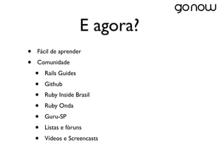 E agora?
•   Fácil de aprender
•   Comunidade
    •   Rails Guides
    •   Github
    •   Ruby Inside Brasil
    •   Ruby Onda
    •   Guru-SP
    •   Listas e fóruns
    •   Vídeos e Screencasts
 