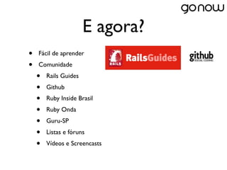 E agora?
•   Fácil de aprender
•   Comunidade
    •   Rails Guides
    •   Github
    •   Ruby Inside Brasil
    •   Ruby Onda
    •   Guru-SP
    •   Listas e fóruns
    •   Vídeos e Screencasts
 