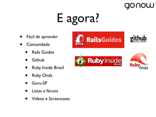 E agora?
•   Fácil de aprender
•   Comunidade
    •   Rails Guides
    •   Github
    •   Ruby Inside Brasil
    •   Ruby Onda
    •   Guru-SP
    •   Listas e fóruns
    •   Vídeos e Screencasts
 