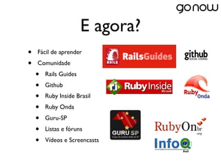E agora?
•   Fácil de aprender
•   Comunidade
    •   Rails Guides
    •   Github
    •   Ruby Inside Brasil
    •   Ruby Onda
    •   Guru-SP
    •   Listas e fóruns
    •   Vídeos e Screencasts
 