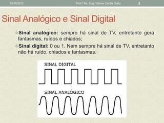15/10/2012                   Prof.ª Ms. Eng.ª Elaine Cecília Gatto   2




Sinal Analógico e Sinal Digital
     Sinal analógico: sempre há sinal de TV, entretanto gera
      fantasmas, ruídos e chiados;
     Sinal digital: 0 ou 1. Nem sempre há sinal de TV, entretanto
      não há ruído, chiados e fantasmas.
 
