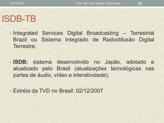 15/10/2012                 Prof.ª Ms. Eng.ª Elaine Cecília Gatto   22




ISDB-TB
 • Integrated Services Digital Broadcasting – Terrestrial
   Brazil ou Sistema Integrado de Radiodifusão Digital
   Terrestre;

 • ISDB:   sistema desenvolvido no Japão, adotado e
   atualizado pelo Brasil (atualizações tecnológicas nas
   partes de áudio, vídeo e interatividade);

 • Estréia da TVD no Brasil: 02/12/2007
 