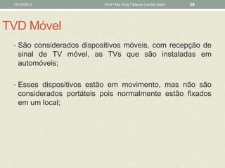 15/10/2012               Prof.ª Ms. Eng.ª Elaine Cecília Gatto   28




TVD Móvel
 • São considerados dispositivos móveis, com recepção de
   sinal de TV móvel, as TVs que são instaladas em
   automóveis;

 • Esses dispositivos estão em movimento, mas não são
   considerados portáteis pois normalmente estão fixados
   em um local;
 