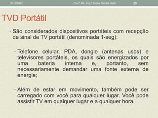 15/10/2012                Prof.ª Ms. Eng.ª Elaine Cecília Gatto   29




TVD Portátil
  • São considerados dispositivos portáteis com recepção
    de sinal de TV portátil (denominada 1-seg):

     • Telefone celular, PDA, dongle (antenas usbs) e
       televisores portáteis, os quais são energizados por
       uma      bateria    interna   e,   portanto,   sem
       necessariamente demandar uma fonte externa de
       energia;

     • Além de estar em movimento, também pode ser
       carregado com você para qualquer lugar. Você pode
       assistir TV em qualquer lugar e a qualquer hora.
 