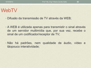 15/10/2012                   Prof.ª Ms. Eng.ª Elaine Cecília Gatto   30




WebTV
 • Difusão da transmissão de TV através da WEB;


 • A WEB é utilizada apenas para transmistir o sinal através
   de um servidor multimídia que, por sua vez, recebe o
   sinal de um codificador/receptor de TV;

 • Não há padrões, nem qualidade de áudio, vídeo e
   tãopouco interatividade;
 