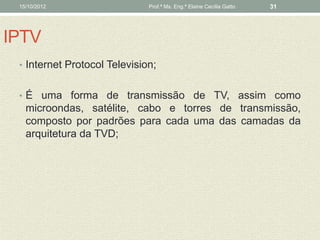15/10/2012                   Prof.ª Ms. Eng.ª Elaine Cecília Gatto   31




IPTV
 • Internet Protocol Television;


 • É uma forma de transmissão de TV, assim como
   microondas, satélite, cabo e torres de transmissão,
   composto por padrões para cada uma das camadas da
   arquitetura da TVD;
 