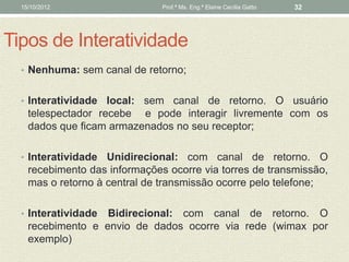 15/10/2012                   Prof.ª Ms. Eng.ª Elaine Cecília Gatto   32




Tipos de Interatividade
  • Nenhuma: sem canal de retorno;


  • Interatividade  local: sem canal de retorno. O usuário
    telespectador recebe e pode interagir livremente com os
    dados que ficam armazenados no seu receptor;

  • Interatividade  Unidirecional: com canal de retorno. O
    recebimento das informações ocorre via torres de transmissão,
    mas o retorno à central de transmissão ocorre pelo telefone;

  • Interatividade Bidirecional: com canal de retorno. O
    recebimento e envio de dados ocorre via rede (wimax por
    exemplo)
 