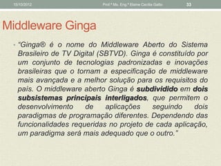 15/10/2012                 Prof.ª Ms. Eng.ª Elaine Cecília Gatto   33




Middleware Ginga
 • “Ginga® é o nome do Middleware Aberto do Sistema
   Brasileiro de TV Digital (SBTVD). Ginga é constituído por
   um conjunto de tecnologias padronizadas e inovações
   brasileiras que o tornam a especificação de middleware
   mais avançada e a melhor solução para os requisitos do
   país. O middleware aberto Ginga é subdividido em dois
   subsistemas principais interligados, que permitem o
   desenvolvimento      de    aplicações   seguindo     dois
   paradigmas de programação diferentes. Dependendo das
   funcionalidades requeridas no projeto de cada aplicação,
   um paradigma será mais adequado que o outro.”
 