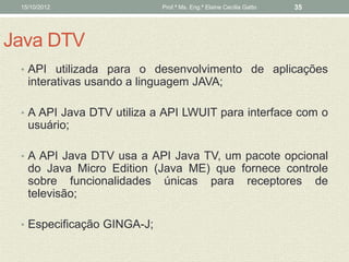 15/10/2012                 Prof.ª Ms. Eng.ª Elaine Cecília Gatto   35




Java DTV
 • API utilizada para o desenvolvimento de aplicações
   interativas usando a linguagem JAVA;

 • A API Java DTV utiliza a API LWUIT para interface com o
   usuário;

 • A API Java DTV usa a API Java TV, um pacote opcional
   do Java Micro Edition (Java ME) que fornece controle
   sobre funcionalidades únicas para receptores de
   televisão;

 • Especificação GINGA-J;
 