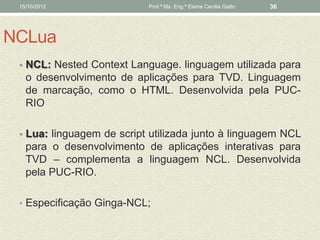 15/10/2012                Prof.ª Ms. Eng.ª Elaine Cecília Gatto   36




NCLua
 • NCL: Nested Context Language. linguagem utilizada para
   o desenvolvimento de aplicações para TVD. Linguagem
   de marcação, como o HTML. Desenvolvida pela PUC-
   RIO

 • Lua: linguagem de script utilizada junto à linguagem NCL
   para o desenvolvimento de aplicações interativas para
   TVD – complementa a linguagem NCL. Desenvolvida
   pela PUC-RIO.

 • Especificação Ginga-NCL;
 
