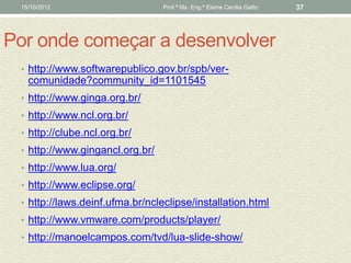 15/10/2012                      Prof.ª Ms. Eng.ª Elaine Cecília Gatto   37




Por onde começar a desenvolver
 • http://www.softwarepublico.gov.br/spb/ver-
   comunidade?community_id=1101545
 • http://www.ginga.org.br/
 • http://www.ncl.org.br/
 • http://clube.ncl.org.br/
 • http://www.gingancl.org.br/
 • http://www.lua.org/
 • http://www.eclipse.org/
 • http://laws.deinf.ufma.br/ncleclipse/installation.html
 • http://www.vmware.com/products/player/
 • http://manoelcampos.com/tvd/lua-slide-show/
 