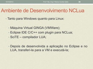 15/10/2012                  Prof.ª Ms. Eng.ª Elaine Cecília Gatto   38




Ambiente de Desenvolvimento NCLua
 • Tanto para Windows quanto para Linux:


    • Máquina Virtual GINGA (VMWare);
    • Eclipse IDE C/C++ com plugin para NCLua;
    • SciTE – compilador LUA;


    • Depois de desenvolvida a aplicação no Eclipse e no
      LUA, transferí-la para a VM e executá-la;
 