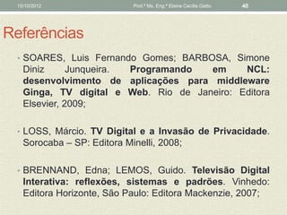 15/10/2012                 Prof.ª Ms. Eng.ª Elaine Cecília Gatto   40




Referências
 • SOARES, Luis Fernando Gomes; BARBOSA, Simone
   Diniz      Junqueira. Programando  em     NCL:
   desenvolvimento de aplicações para middleware
   Ginga, TV digital e Web. Rio de Janeiro: Editora
   Elsevier, 2009;

 • LOSS, Márcio. TV Digital e a Invasão de Privacidade.
   Sorocaba – SP: Editora Minelli, 2008;

 • BRENNAND, Edna; LEMOS, Guido. Televisão Digital
   Interativa: reflexões, sistemas e padrões. Vinhedo:
   Editora Horizonte, São Paulo: Editora Mackenzie, 2007;
 