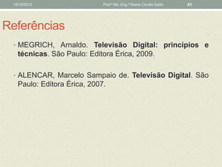 15/10/2012                  Prof.ª Ms. Eng.ª Elaine Cecília Gatto   41




Referências
 • MEGRICH, Arnaldo. Televisão Digital: princípios e
   técnicas. São Paulo: Editora Érica, 2009.

 • ALENCAR, Marcelo Sampaio de. Televisão Digital. São
   Paulo: Editora Érica, 2007.
 