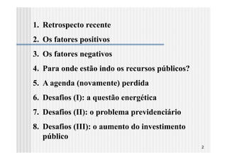 1. Retrospecto recente
2. Os fatores positivos
3. Os fatores negativos
4. Para onde estão indo os recursos públicos?
5. A agenda (novamente) perdida
6. Desafios (I): a questão energética
7. Desafios (II): o problema previdenciário
8. Desafios (III): o aumento do investimento
   público
                                                2
 
