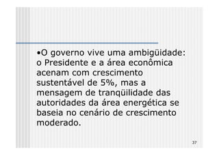 •O governo vive uma ambigüidade:
o Presidente e a área econômica
acenam com crescimento
sustentável de 5%, mas a
mensagem de tranqüilidade das
autoridades da área energética se
baseia no cenário de crescimento
moderado.

                                    37
 