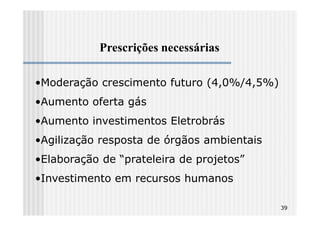 Prescrições necessárias

•Moderação crescimento futuro (4,0%/4,5%)
•Aumento oferta gás
•Aumento investimentos Eletrobrás
•Agilização resposta de órgãos ambientais
•Elaboração de “prateleira de projetos”
•Investimento em recursos humanos

                                            39
 