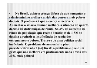 • No Brasil, existe a crença difusa de que aumentar o
salário mínimo melhora a vida das pessoas mais pobres
do país. O problema é que a crença é incorreta.
Aumentar o salário mínimo melhora a situação do quarto
décimo da distribuição de renda. Só 3% do aumento da
renda da população que recebe benefícios de 1 SM se
destina a reduzir a insuficiência de renda dos
extremamente pobres. Trata-se de uma política social
ineficiente. O problema de aumentar o piso
previdenciário não é (só) fiscal: o problema é que é um
gasto que não melhora em praticamente nada a vida dos
30% mais pobres!
                                                    48
 