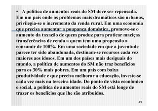• A política de aumentos reais do SM deve ser repensada.
Em um país onde os problemas mais dramáticos são urbanos,
privilegia-se o incremento da renda rural. Em uma economia
que precisa aumentar a poupança doméstica, promove-se o
aumento da taxação de quem produz para praticar maciças
transferências de renda a quem tem uma propensão a
consumir de 100%. Em uma sociedade em que a juventude
parece ter sido abandonada, destinam-se recursos cada vez
maiores aos idosos. Em um dos países mais desiguais do
mundo, a política de aumentos do SM não traz benefícios
para os 30% mais pobres. Em um país com baixa
produtividade e que precisa melhorar a educação, investe-se
cada vez mais na terceira idade. Do ponto de vista econômico
e social, a política de aumentos reais do SM está longe de
trazer os benefícios que lhe são atribuídos.
                                                           49
 