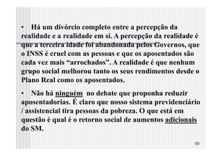 • Há um divórcio completo entre a percepção da
realidade e a realidade em si. A percepção da realidade é
que a terceira idade foi abandonada pelos Governos, que
o INSS é cruel com as pessoas e que os aposentados são
cada vez mais “arrochados”. A realidade é que nenhum
grupo social melhorou tanto os seus rendimentos desde o
Plano Real como os aposentados.
• Não há ninguém no debate que proponha reduzir
aposentadorias. É claro que nosso sistema previdenciário
/ assistencial tira pessoas da pobreza. O que está em
questão é qual é o retorno social de aumentos adicionais
do SM.
                                                       50
 