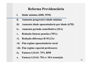 Reforma Previdenciária
i.    Idade mínima (60H, 55M)
ii.   Aumento progressivo idade mínima
iii. Aumento idade aposentadoria por idade (67H)
iv. Aumento período contributivo (25A)
v.    Redução futuras pensões (70%)
vi. Redução diferença H-M (2A)
vii. Fim regime aposentadoria rural
viii. Fim regime especial professores
ix. Futuros LOAS: 75% BPB
x.    Futuros LOAS: 70A c/ 10A transição
                                                   51
 