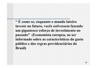 “ É como se, enquanto o mundo inteiro
investe no futuro, vocês estivessem fazendo
um gigantesco esforço de investimento no
passado” (Economista europeu, ao ser
informado sobre as características do gasto
público e das regras previdenciárias do
Brasil)


                                              52
 
