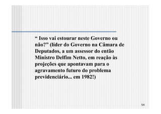 “ Isso vai estourar neste Governo ou
não?” (líder do Governo na Câmara de
Deputados, a um assessor do então
Ministro Delfim Netto, em reação às
projeções que apontavam para o
agravamento futuro do problema
previdenciário... em 1982!)




                                       54
 