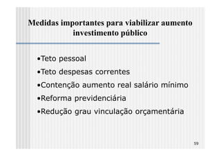 Medidas importantes para viabilizar aumento
           investimento público


  •Teto pessoal
  •Teto despesas correntes
  •Contenção aumento real salário mínimo
  •Reforma previdenciária
  •Redução grau vinculação orçamentária



                                              59
 