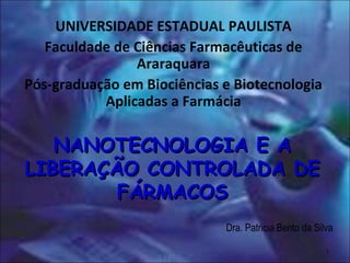 NANOTECNOLOGIA E ANANOTECNOLOGIA E A
LIBERAÇÃO CONTROLADA DELIBERAÇÃO CONTROLADA DE
FÁRMACOSFÁRMACOS
Dra. Patricia Bento da Silva
UNIVERSIDADE ESTADUAL PAULISTA
Faculdade de Ciências Farmacêuticas de
Araraquara
Pós-graduação em Biociências e Biotecnologia
Aplicadas a Farmácia
1
 