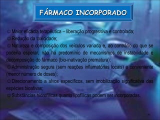 41
FÁRMACO INCORPORADOFÁRMACO INCORPORADO
☺Maior eficácia terapêutica – liberação progressiva e controlada;
☺Redução da toxicidade;
☺Natureza e composição dos veículos variada e, ao contrário do que se
poderia esperar, não há predomínio de mecanismos de instabilidade e
decomposição do fármaco (bio-inativação prematura);
☺Administração segura (sem reações inflamatórias locais) e conveniente
(menor número de doses);
☺Direcionamento a alvos específicos, sem imobilização significativa das
espécies bioativas;
☺Substâncias hidrofílicas quanto lipofílicas podem ser incorporadas.
 