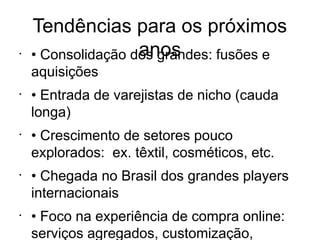 Tendências para os próximos
•                   anos
    • Consolidação dos grandes: fusões e
    aquisições
•
    • Entrada de varejistas de nicho (cauda
    longa)
•
    • Crescimento de setores pouco
    explorados: ex. têxtil, cosméticos, etc.
•
    • Chegada no Brasil dos grandes players
    internacionais
•
    • Foco na experiência de compra online:
    serviços agregados, customização,
 